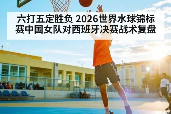 六打五定胜负 2026世界水球锦标赛中国女队对西班牙决赛战术复盘